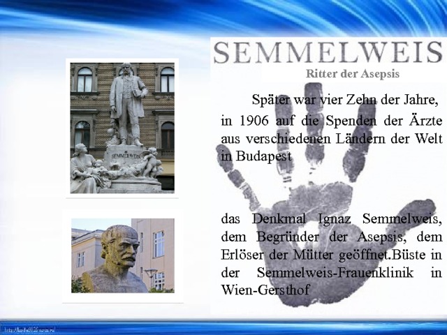 Ritter der Asepsis Später war vier Zehn der Jahre, in 1906 auf die Spenden der Ärzte aus verschiedenen Ländern der Welt in Budapest das Denkmal Ignaz Semmelweis, dem Begründer der Asepsis, dem Erlöser der Mütter geöffnet.Büste in der Semmelweis-Frauenklinik in Wien-Gersthof 