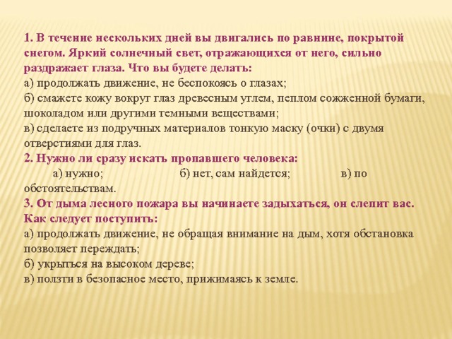 1. В течение нескольких дней вы двигались по равнине, покрытой снегом. Яркий солнечный свет, отражающихся от него, сильно раздражает глаза. Что вы будете делать: а) продолжать движение, не беспокоясь о глазах; б) смажете  кожу вокруг глаз древесным углем, пеплом со­жженной бумаги, шоколадом или другими темными веще­ствами; в) сделаете из подручных материалов тонкую маску (очки) с двумя отверстиями для глаз. 2. Нужно ли сразу искать пропавшего человека:  а) нужно; б) нет, сам найдется; в) по обстоятельствам. 3. O т дыма лесного пожара вы начинаете задыхаться, он слепит вас. Как следует поступить: а) продолжать движение, не обращая внимание на дым, хотя  обстановка позволяет переждать; б) укрыться на высоком дереве; в) ползти в безопасное место, прижимаясь к земле. 