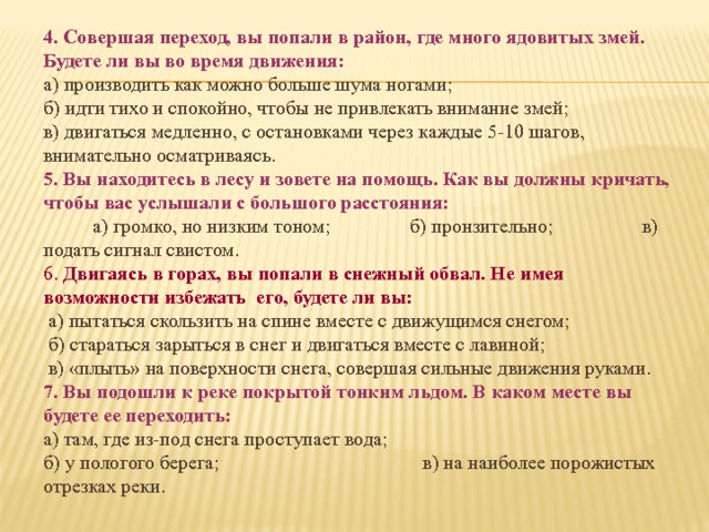 4. Совершая переход, вы попали в район, где много ядовитых змей. Будете ли вы во время движения: а) производить как можно больше шума ногами; б) идти тихо и спокойно, чтобы не привлекать внимание змей; в) двигаться медленно, с остановками через каждые 5-10 шагов, внимательно осматриваясь. 5. Вы находитесь в лесу и зовете на помощь. Как вы должны кричать, чтобы вас услышали с большого расстояния:  а) громко, но низким тоном; б) пронзительно; в) подать сигнал свистом. 6. Двигаясь в горах, вы попали в снежный обвал. Не имея возможно­сти избежать его, будете ли вы:  а) пытаться скользить на спине вместе с движущимся снегом;  б) стараться зарыться в снег и двигаться вместе с лавиной;  в) «плыть» на поверхности снега, совершая сильные движения руками. 7. Вы подошли к реке покрытой тонким льдом. В каком месте вы будете ее переходить: а) там, где из-под снега проступает вода; б) у пологого берега; в) на наиболее порожистых отрезках реки. 