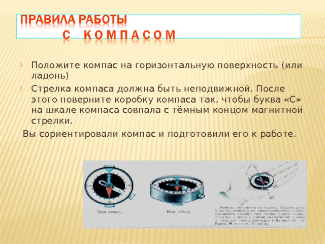 Положите компас на горизонтальную поверхность (или ладонь) Стрелка компаса должна быть неподвижной. После этого поверните коробку компаса так, чтобы буква «С» на шкале компаса совпала с тёмным концом магнитной стрелки.  Вы сориентировали компас и подготовили его к работе. 