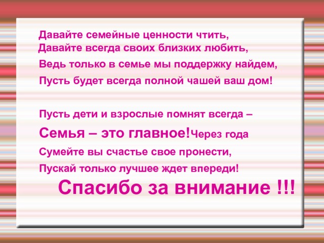  Давайте семейные ценности чтить, Давайте всегда своих близких любить,  Ведь только в семье мы поддержку найдем,  Пусть будет всегда полной чашей ваш дом!   Пусть дети и взрослые помнят всегда –  Семья – это главное! Через года  Сумейте вы счастье свое пронести,  Пускай только лучшее ждет впереди!      Спасибо за внимание !!!   