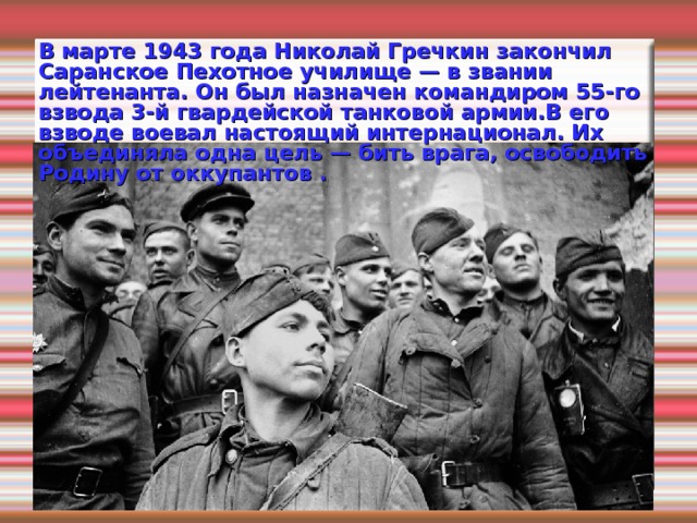 В марте 1943 года Николай Гречкин закончил Саранское Пехотное училище — в звании лейтенанта. Он был назначен командиром 55-го взвода 3-й гвардейской танковой армии.В его взводе воевал настоящий интернационал. Их объединяла одна цель — бить врага, освободить Родину от оккупантов . 