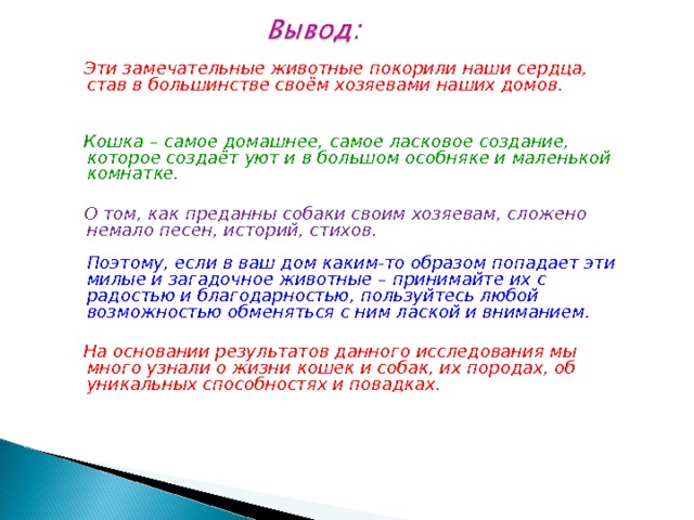  Эти замечательные животные покорили наши сердца, став в большинстве своём хозяевами наших домов.   Кошка – самое домашнее, самое ласковое создание, которое создаёт уют и в большом особняке и маленькой комнатке.   О том, как преданны собаки своим хозяевам, сложено немало песен, историй, стихов.   Поэтому, если в ваш дом каким-то образом попадает эти милые и загадочное животные – принимайте их с радостью и благодарностью, пользуйтесь любой возможностью обменяться с ним лаской и вниманием.   На основании результатов данного исследования мы много узнали о жизни кошек и собак, их породах, об уникальных способностях и повадках. 