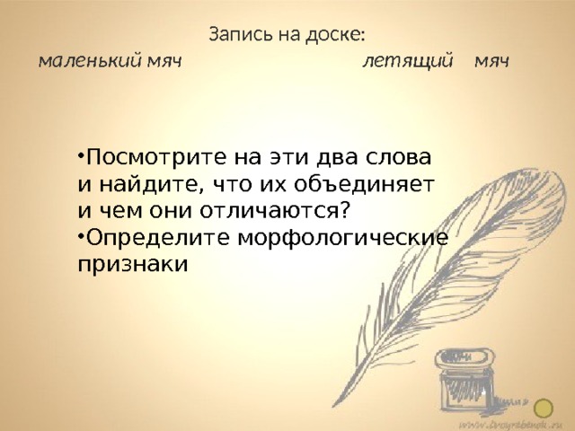 Запись на доске: маленький мяч   летящий мяч Понятие о причастии  7 класс Посмотрите на эти два слова и найдите, что их объединяет и чем они отличаются? Определите морфологические признаки Предлагаю обратить внимание учащихся на окончание ( дети признают, что одинаковым является окончание ) 