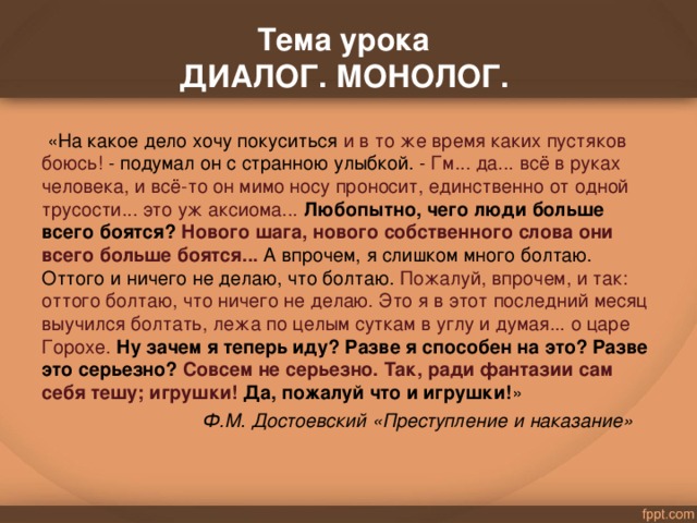 . Тема урока  ДИАЛОГ. МОНОЛОГ.    «На какое дело хочу покуситься и в то же время каких пустяков боюсь! - подумал он с странною улыбкой. - Гм... да... всё в руках человека, и всё-то он мимо носу проносит, единственно от одной трусости... это уж аксиома...  Любопытно, чего люди больше всего боятся? Нового шага, нового собственного слова они всего больше боятся...  А впрочем, я слишком много болтаю. Оттого и ничего не делаю, что болтаю. Пожалуй, впрочем, и так: оттого болтаю, что ничего не делаю. Это я в этот последний месяц выучился болтать, лежа по целым суткам в углу и думая... о царе Горохе.  Ну зачем я теперь иду? Разве я способен на это? Разве это серьезно? Совсем не серьезно. Так, ради фантазии сам себя тешу; игрушки! Да, пожалуй что и игрушки! »  Ф.М. Достоевский «Преступление и наказание»