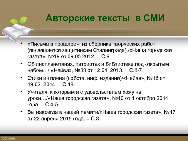 Авторские тексты в СМИ «Письма в прошлое»: из сборника творческих работ (посвящается защитникам Сталинграда)./«Наша городская газета», №19 от 09.05.2012. – С.8. Об инопланетянах, патриотах и библиотеке под открытым небом…/ «Нейва», №38 от 12.04. 2013. – С.6-7. Стихи из плена (собств. инф. издания)/«Нейва», №16 от 19.02. 2014. – С.18. Учителя, к которым я с удовольствием хожу на уроки…/«Наша городская газета», №40 от 1 октября 2014 года. – С.4-5. Вы навсегда в нашей памяти/«Наша городская газета», №17 от 22 апреля 2015 года. – С.8.  