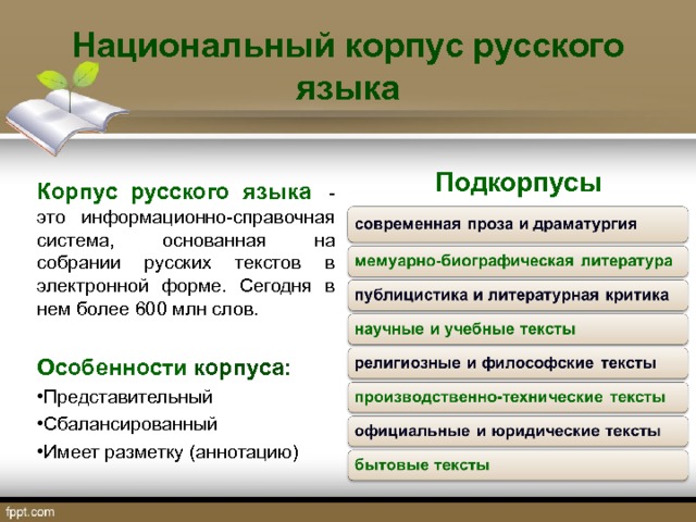 Национальный корпус русского языка Подкорпусы Корпус русского языка   - это информационно-справочная система, основанная на собрании русских текстов в электронной форме. Сегодня в нем более 600 млн слов.  Особенности корпуса: Представительный Сбалансированный Имеет разметку (аннотацию) 