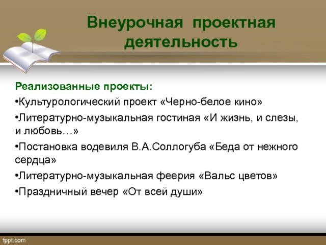  Внеурочная проектная деятельность .  Реализованные проекты: Культурологический проект «Черно-белое кино» Литературно-музыкальная гостиная «И жизнь, и слезы, и любовь…» Постановка водевиля В.А.Соллогуба «Беда от нежного сердца» Литературно-музыкальная феерия «Вальс цветов» Праздничный вечер «От всей души»  