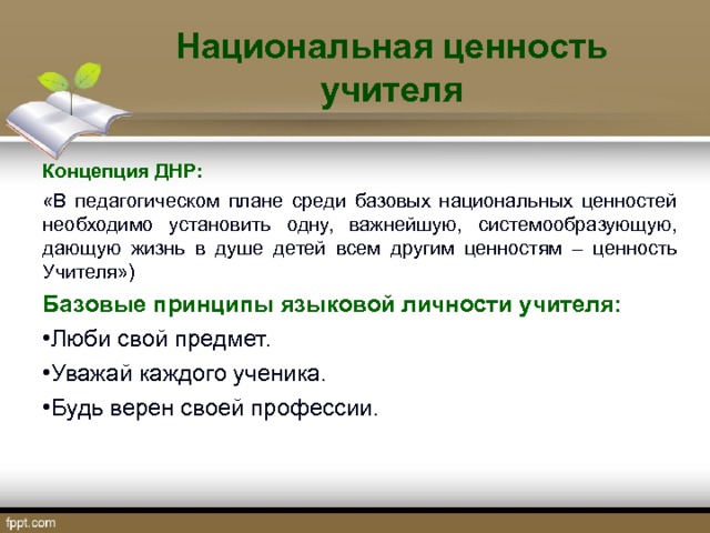 Национальная ценность учителя Концепция ДНР: «В педагогическом плане среди базовых национальных ценностей необходимо установить одну, важнейшую, системообразующую, дающую жизнь в душе детей всем другим ценностям – ценность Учителя») Базовые принципы языковой личности учителя: Люби свой предмет. Уважай каждого ученика. Будь верен своей профессии.  