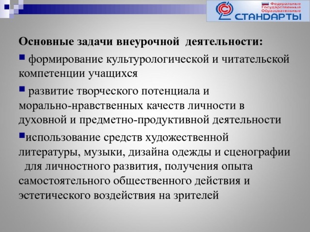 Основные задачи внеурочной деятельности:  формирование культурологической и читательской компетенции учащихся  развитие творческого потенциала и морально-нравственных качеств личности в духовной и предметно-продуктивной деятельности использование средств художественной литературы, музыки, дизайна одежды и сценографии для личностного развития, получения опыта самостоятельного общественного действия и эстетического воздействия на зрителей 