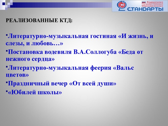 РЕАЛИЗОВАННЫЕ КТД:  Литературно-музыкальная гостиная «И жизнь, и слезы, и любовь…» Постановка водевиля В.А.Соллогуба «Беда от нежного сердца» Литературно-музыкальная феерия «Вальс цветов» Праздничный вечер «От всей души» «Юбилей школы»    