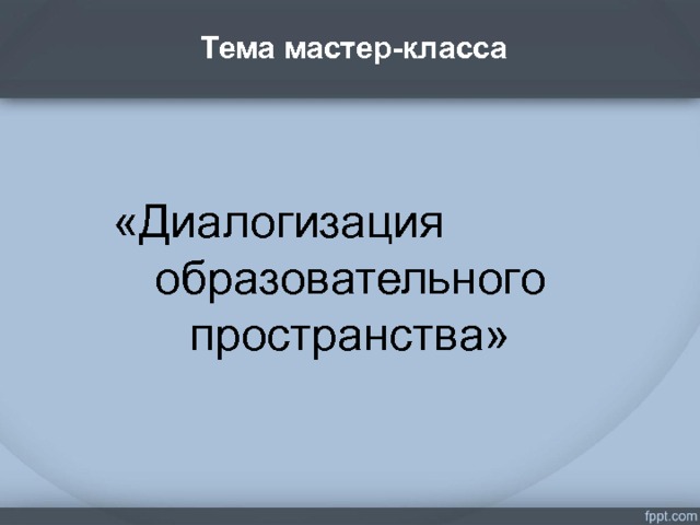  Тема мастер-класса   . «Диалогизация образовательного пространства»    