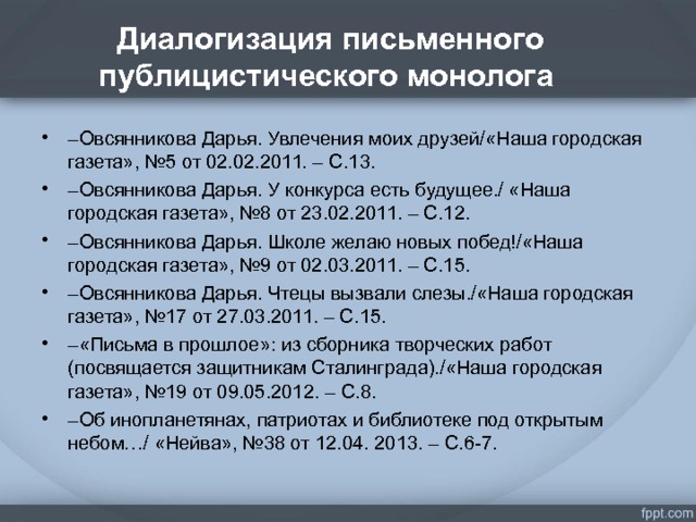 Диалогизация письменного публицистического монолога . – Овсянникова Дарья. Увлечения моих друзей/«Наша городская газета», №5 от 02.02.2011. – С.13. – Овсянникова Дарья. У конкурса есть будущее./ «Наша городская газета», №8 от 23.02.2011. – С.12. – Овсянникова Дарья. Школе желаю новых побед!/«Наша городская газета», №9 от 02.03.2011. – С.15. – Овсянникова Дарья. Чтецы вызвали слезы./«Наша городская газета», №17 от 27.03.2011. – С.15. – «Письма в прошлое»: из сборника творческих работ (посвящается защитникам Сталинграда)./«Наша городская газета», №19 от 09.05.2012. – С.8. – Об инопланетянах, патриотах и библиотеке под открытым небом…/ «Нейва», №38 от 12.04. 2013. – С.6-7.  