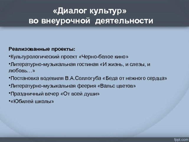 «Диалог культур»  во внеурочной деятельности .  Реализованные проекты: Культурологический проект «Черно-белое кино» Литературно-музыкальная гостиная «И жизнь, и слезы, и любовь…» Постановка водевиля В.А.Соллогуба «Беда от нежного сердца» Литературно-музыкальная феерия «Вальс цветов» Праздничный вечер «От всей души» «Юбилей школы»  