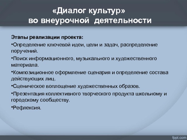 «Диалог культур»  во внеурочной деятельности . Этапы реализации проекта: Определение ключевой идеи, цели и задач, распределение поручений. Поиск информационного, музыкального и художественного материала. Композиционное оформление сценария и определение состава действующих лиц. Сценическое воплощение художественных образов. Презентация коллективного творческого продукта школьному и городскому сообществу. Рефлексия.   