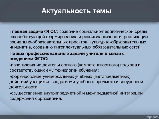 Актуальность темы   . Главная задача ФГОС : создание социально-педагогической среды, способствующей формированию и развитию личности, реализации социально-образовательных проектов, культурно-образовательных инициатив, созданию интеллектуальных образовательных сетей. Новые профессиональные задачи учителя в связи с введением ФГОС: -использование деятельностного (компетентностного) подхода и соответствующих ему технологий обучения; -формирование универсальных учебных (метапредметных) действий учащихся средствами учебного предмета и внеурочной деятельности; -осуществление внутрипредметной и межпредметной интеграции содержания образования.  