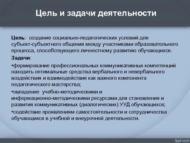  Цель и задачи деятельности   . Цель : создание социально-педагогических условий для субъект-субъектного общения между участниками образовательного процесса, способствующего личностному развитию обучающихся. Задачи : формирование профессиональных коммуникативных компетенций находить оптимальные средства вербального и невербального воздействия и взаимодействия как важного компонента педагогического мастерства; овладение учебно-методическими и информационно-методическими ресурсами для становления и развития коммуникативных (диалогических) УУД обучающихся; содействие проявлениям самостоятельности и сотрудничества обучающихся в учебной и внеурочной деятельности.   