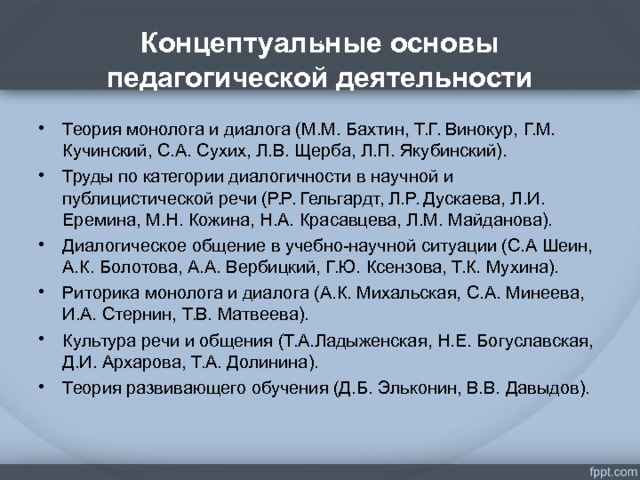 . Концептуальные основы педагогической деятельности   Теория монолога и диалога (М.М. Бахтин, Т.Г. Винокур, Г.М. Кучинский, С.А. Сухих, Л.В. Щерба, Л.П. Якубинский). Труды по категории диалогичности в научной и публицистической речи (Р.Р. Гельгардт, Л.Р. Дускаева, Л.И. Еремина, М.Н. Кожина, Н.А. Красавцева, Л.М. Майданова). Диалогическое общение в учебно-научной ситуации (С.А Шеин, А.К. Болотова, А.А. Вербицкий, Г.Ю. Ксензова, Т.К. Мухина). Риторика монолога и диалога (А.К. Михальская, С.А. Минеева, И.А. Стернин, Т.В. Матвеева). Культура речи и общения (Т.А.Ладыженская, Н.Е. Богуславская, Д.И. Архарова, Т.А. Долинина). Теория развивающего обучения (Д.Б. Эльконин, В.В. Давыдов).   