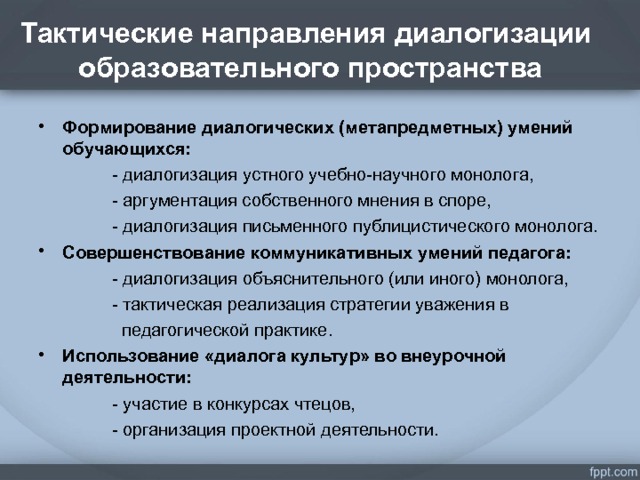 Тактические направления диалогизации  образовательного пространства . Формирование диалогических (метапредметных) умений обучающихся:  - диалогизация устного учебно-научного монолога,  - аргументация собственного мнения в споре,  - диалогизация письменного публицистического монолога. Совершенствование коммуникативных умений педагога:  - диалогизация объяснительного (или иного) монолога,  - тактическая реализация стратегии уважения в  педагогической практике. Использование «диалога культур» во внеурочной деятельности:  - участие в конкурсах чтецов,  - организация проектной деятельности.  