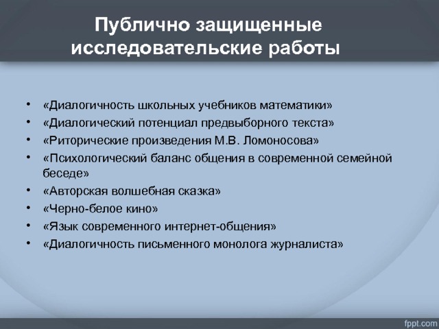 Публично защищенные исследовательские работы . «Диалогичность школьных учебников математики» «Диалогический потенциал предвыборного текста» «Риторические произведения М.В. Ломоносова» «Психологический баланс общения в современной семейной беседе» «Авторская волшебная сказка» «Черно-белое кино» «Язык современного интернет-общения» «Диалогичность письменного монолога журналиста»  