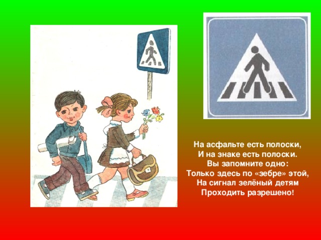 На асфальте есть полоски, И на знаке есть полоски. Вы запомните одно: Только здесь по «зебре» этой, На сигнал зелёный детям Проходить разрешено !