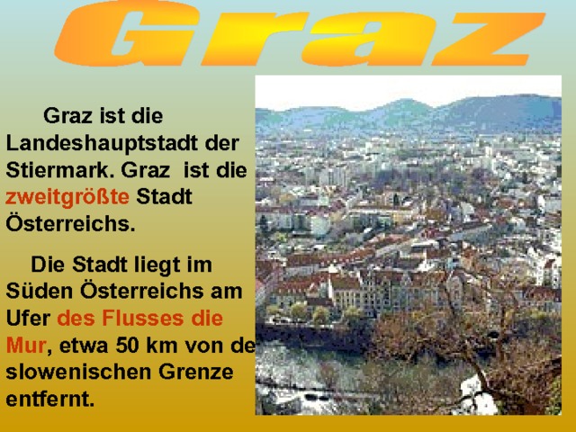  Graz ist die Landeshauptstadt der Stiermark. Graz ist die zweitgrößte Stadt Österreichs.  Die Stadt liegt im Süden Österreichs am Ufer des Flusses die Mur , etwa 50 km von der slowenischen Grenze entfernt. 