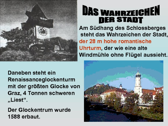 Am Südhang des Schlossberges  steht das Wahrzeichen der Stadt, der 28 m hohe romantische Uhrturm , der wie eine alte Windmühle ohne Flügel aussieht. Daneben steht ein Renaissanceglockenturm mit der größten Glocke von Graz, 4 Tonnen schweren „Liest“. Der Glockentrum wurde 1588 erbaut. 