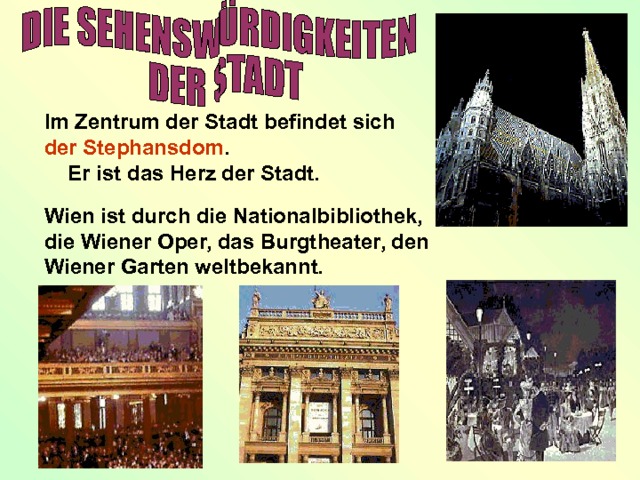  Im Zentrum der Stadt befindet sich der Stephansdom .  Er ist das Herz der Stadt. Wien ist durch die Nationalbibliothek, die Wiener Oper, das Burgtheater, den Wiener Garten weltbekannt. 