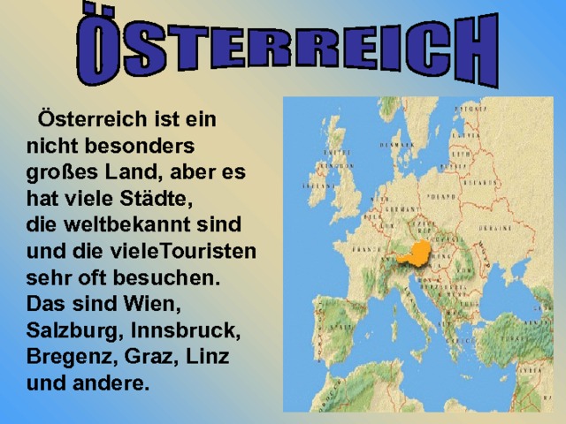  Österreich ist ein nicht besonders großes Land, aber es hat viele Städte, die weltbekannt sind und die vieleTouristen sehr oft besuchen. Das sind Wien, Salzburg, Innsbruck, Bregenz, Graz, Linz und andere. 