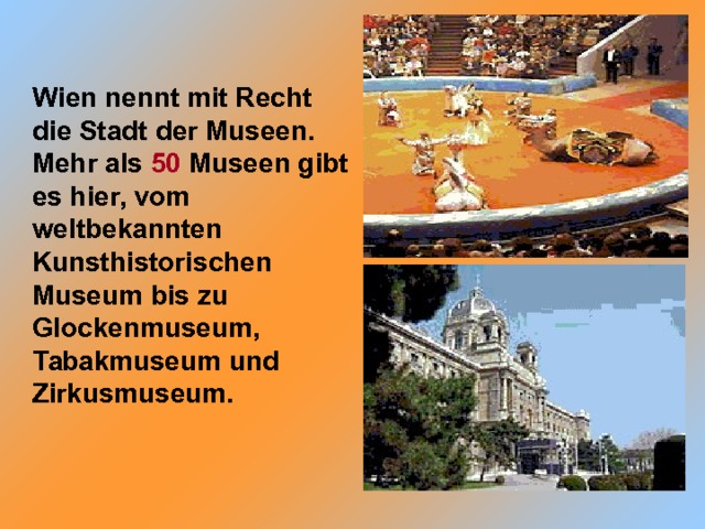 Wien nennt mit Recht die Stadt der Museen. Mehr als 50 Museen gibt es hier, vom weltbekannten Kunsthistorischen Museum bis zu Glockenmuseum, Tabakmuseum und Zirkusmuseum. 