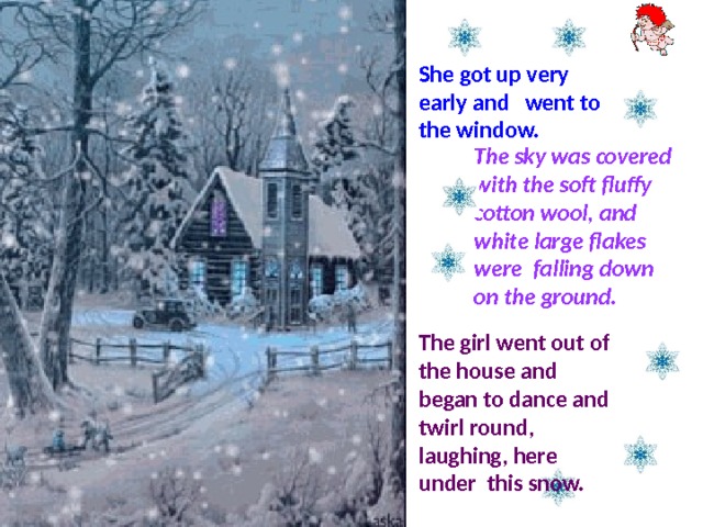 She got up very early and went to the window. The sky was covered with the soft fluffy cotton wool, and white large flakes were falling down on the ground. The girl went out of the house and began to dance and twirl round, laughing, here under this snow. 