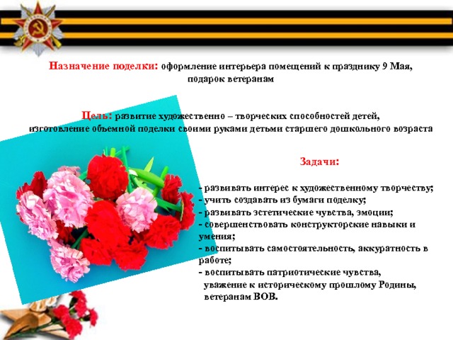 Назначение поделки: оформление интерьера помещений к празднику 9 Мая, подарок ветеранам   Цель: развитие художественно – творческих способностей детей,  изготовление объемной поделки своими руками детьми старшего дошкольного возраста     Задачи:  - развивать интерес к художественному творчеству;  - учить создавать из бумаги поделку;  - развивать эстетические чувства, эмоции;  - совершенствовать конструкторские навыки и умения;  - воспитывать самостоятельность, аккуратность в работе; - воспитывать патриотические чувства,  уважение к историческому прошлому Родины,  ветеранам ВОВ.   