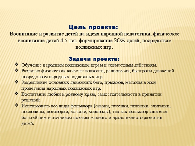      Цель проекта: Воспитание и развитие детей на идеях народной педагогики, физическое воспитание детей 4-5 лет, формирование ЗОЖ детей, посредствам подвижных игр.  Задачи проекта: Обучение народным подвижным играм и совместным действиям. Развитие физических качеств: ловкости, равновесия, быстроты движений посредством народных подвижных игр. Закрепление основных движений: бега, прыжков, метания в ходе проведения народных подвижных игр. Воспитание любви к родному краю, самостоятельности в принятии решений. Использовать все виды фольклора (сказки, песенки, потешки, считалки, пословицы, поговорки, загадки, хороводы), так как фольклор является богатейшим источником познавательного и нравственного развития детей. 