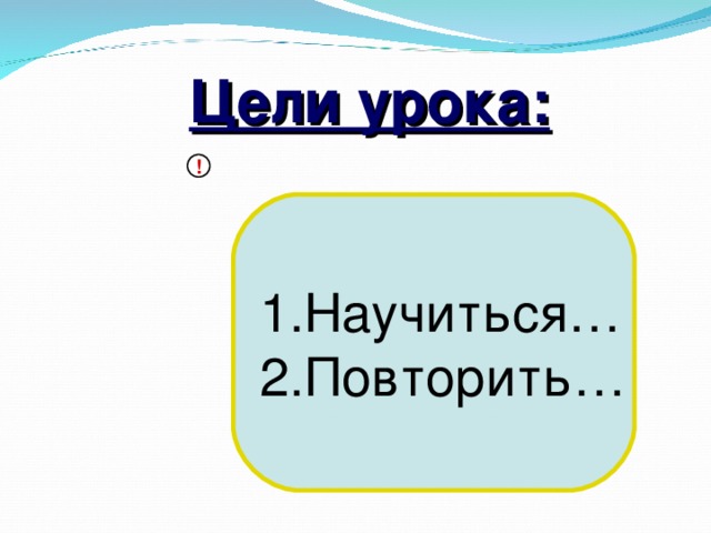 Цели урока: ! 1.Научиться… 2.Повторить…