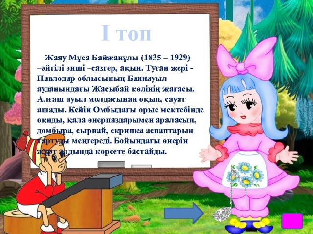 І топ Жаяу Мұса Байжанұлы (1835 – 1929) –әйгілі әнші –сазгер, ақын. Туған жері - Павлодар облысының Баянауыл ауданындағы Жасыбай көлінің жағасы. Алғаш ауыл молдасынан оқып, сауат ашады. Кейін Омбыдағы орыс мектебінде оқиды, қала өнерпаздарымен араласып, домбыра, сырнай, скрипка аспаптарын тартуды меңгереді. Бойындағы өнерін жұрт алдында көрсете бастайды. 