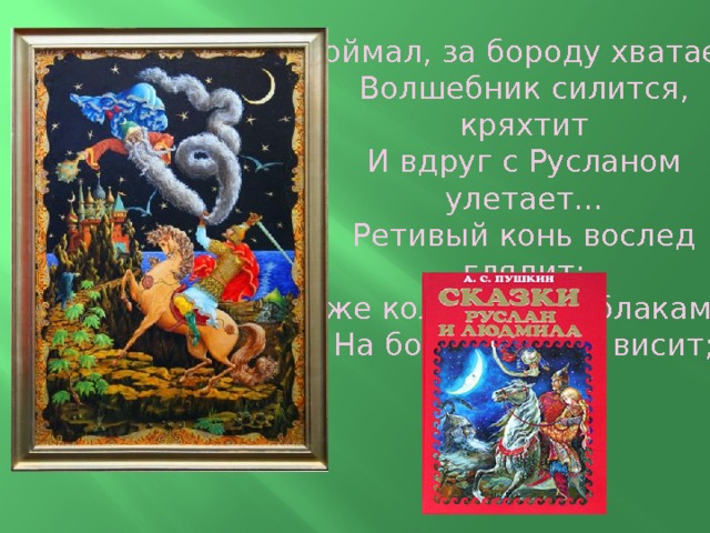 Поймал, за бороду хватает,  Волшебник силится, кряхтит  И вдруг с Русланом улетает...  Ретивый конь вослед глядит;  Уже колдун под облаками;  На бороде герой висит;  