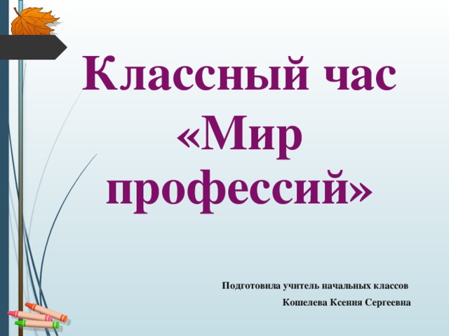 Классный час «Мир профессий»  Подготовила учитель начальных классов Кошелева Ксения Сергеевна