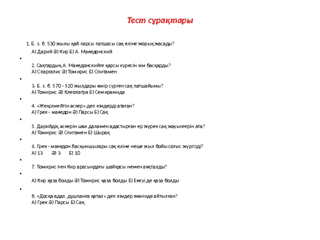 Тест сұрақтары  1. Б. з. б. 530 жылы қай парсы патшасы сақ еліне жорық жасады?  А) Дарий Ә) Кир Б) А. Македонский  2. Сақтардың А. Македонскийге қарсы күресін кім басқарды?  А) Спаргапис Ә) Томирис Б) Спитамен  3. Б. з. б. 570 - 520 жылдары өмір сүрген сақ патшайымы?  А) Томирис Ә) Клеопатра Б) Семирамида  4. «Жеңілмейтін әскер» деп кімдерді атаған?  А) Грек - македон Ә) Парсы Б) Сақ  5. Дарийдің әскерін шөл даламен адастырған ер жүрек сақ жауынгерін ата?  А) Томирис Ә) Спитамен Б) Шырақ  6. Грек - македон басқыншылары сақ еліне неше жыл бойы соғыс жүргізді?  А) 13 Ә) 3 Б) 10  7. Томирис пен Кир арасындағы шайқасы немен аяқталды?  А) Кир қаза болды Ә) Томирис қаза болды Б) Екеуі де қаза болды  8. «Досқа адал, дұшпанға қатал» деп кімдер жөнінде айтылған?  А) Грек Ә) Парсы Б) Сақ   