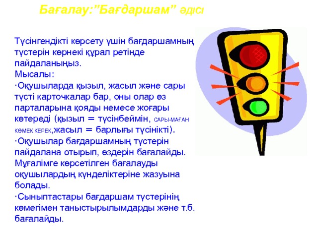 Бағалау:”Бағдаршам” ӘДІСІ Түсінгендікті көрсету үшін бағдаршамның түстерін көрнекі құрал ретінде пайдаланыңыз. Мысалы : · Оқушыларда қызыл, жасыл және сары түсті карточкалар бар, оны олар өз парталарына қояды немесе жоғары көтереді ( қызыл = түсінбеймін, САРЫ-МАҒАН КӨМЕК КЕРЕК ,жасыл = барлығы түсінікті ).  · Оқушылар бағдаршамның түстерін пайдалана отырып, өздерін бағалайды. Мұғалімге көрсетілген бағалауды оқушылардың күнделіктеріне жазуына болады.   · Сыныптастары бағдаршам түстерінің көмегімен таныстырылымдарды және т.б. бағалайды.  