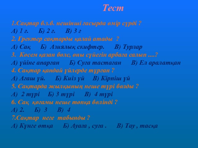 Тест  Сақтар б.з.б. нешінші ғасырда өмір сүрді ? А) 1 ғ. Б) 2 ғ. В) 3 ғ 2. Гректер сақтарды қалай атады ? А) Сақ Б) Азиялық скифтер. В) Турлар 3. Көсем қазан болс, оны сүйегін арбаға салып ....? А) үйіне апарған Б) Суға тастаған В) Ел аралатқан 4. Сақтар қандай үйлерде тұрған ? А) Ағаш үй. Б) Киіз үй В) Кірпіш үй 5. Сақтарда жылқының неше түрі болды ? А) 2 түрі Б) 3 түрі В) 4 түрі 6. Сақ қоғамы неше топқа бөлінді ? А) 2. Б) 3 В) 4 7.Сақтар неге табынды ? А) Күнге отқа Б) Ауаға , суға . В) Тау , тасқа 