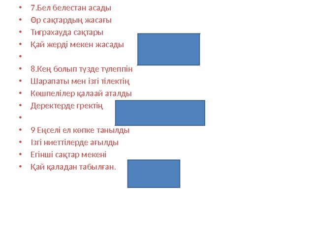 7.Бел белестан асады Өр сақтардың жасағы Тиграхауда сақтары Қай жерді мекен жасады (жетісуды)   8.Кең болып түзде түлеппін Шарапаты мен ізгі тілектің Көшпелілер қалаай аталды Деректерде гректің (Дайлар)   9 Еңселі ел көпке танылды Ізгі ниеттілерде ағылды Егінші сақтар мекені Қай қаладан табылған. (Алматы) 