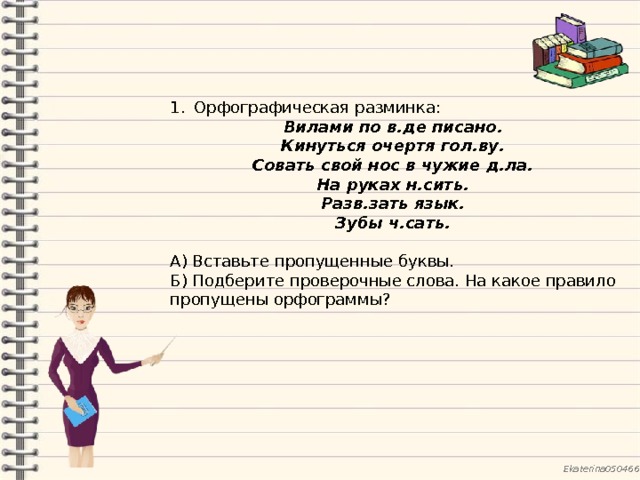 Орфографическая разминка: Вилами по в.де писано. Кинуться очертя гол.ву. Совать свой нос в чужие д.ла. На руках н.сить. Разв.зать язык. Зубы ч.сать.  А) Вставьте пропущенные буквы. Б) Подберите проверочные слова. На какое правило пропущены орфограммы? 