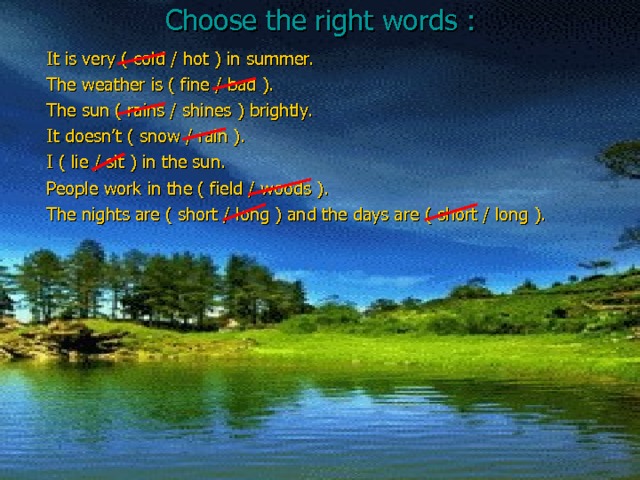 Choose the right words : It is very ( cold / hot ) in summer. The weather is ( fine / bad ). The sun ( rains / shines ) brightly. It doesn’t ( snow / rain ). I ( lie / sit ) in the sun. People work in the ( field / woods ). The nights are ( short / long ) and the days are ( short / long ). 