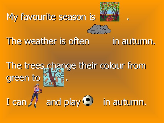 My favourite season is . The weather is often in autumn. The trees change their colour from green to . I can and play in autumn. 