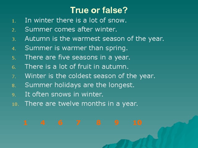 True or false ? In winter there is a lot of snow. Summer comes after winter. Autumn is the warmest season of the year. Summer is warmer than spring. There are five seasons in a year. There is a lot of fruit in autumn. Winter is the coldest season of the year. Summer holidays are the longest. It often snows in winter. There are twelve months in a year. 1    4  6  7 8 9 10 