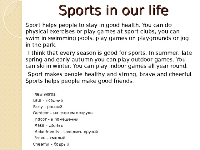 Sports in our life  Sport helps people to stay in good health. You can do physical exercises or play games at sport clubs, you can swim in swimming pools, play games on playgrounds or jog in the park.  I think that every season is good for sports. In summer, late spring and early autumn you can play outdoor games. You can ski in winter. You can play indoor games all year round.  Sport makes people healthy and strong, brave and cheerful. Sports helps people make good friends.    New words:  Late – поздний  Early – ранний  Outdoor – на свежем воздухе  Indoor – в помещении  Make – делать  Make friends – заводить друзей  Brave – смелый  Cheerful – бодрый 