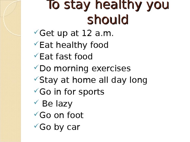To stay healthy you should   Get up at 12 a.m. Eat healthy food Eat fast food Do morning exercises Stay at home all day long Go in for sports  Be lazy Go on foot Go by car 