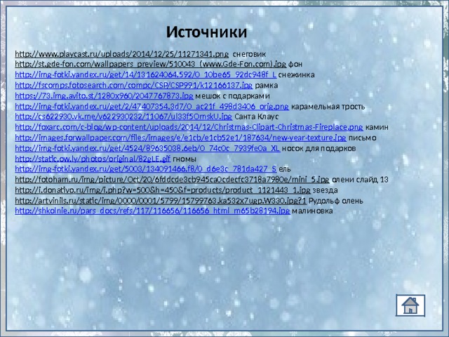 Источники http://www.playcast.ru/uploads/2014/12/25/11271341.png  снеговик http://st.gde-fon.com/wallpapers_preview/510043_(www.Gde-Fon.com).jpg  фон http://img-fotki.yandex.ru/get/14/131624064.592/0_10be65_92dc948f_L  снежинка http://fscomps.fotosearch.com/compc/CSP/CSP991/k12166137.jpg рамка https://73.img.avito.st/1280x960/2047767873.jpg мешок с подарками http://img-fotki.yandex.ru/get/2/47407354.3d7/0_ac21f_498d3406_orig.png  карамельная трость http://cs622930.vk.me/v622930232/11067/ul33f5OmskU.jpg Санта Клаус http://foxarc.com/c-blog/wp-content/uploads/2014/12/Christmas-Clipart-Christmas-Fireplace.png  камин http://images.forwallpaper.com/files/images/e/e1cb/e1cb52e1/187634/new-year-texture.jpg письмо http://img-fotki.yandex.ru/get/4524/89635038.6eb/0_74c0c_7939fe0a_XL  носок для подарков http://static.ow.ly/photos/original/82gLE.gif гномы http://img-fotki.yandex.ru/get/5003/134091466.f8/0_d6e3c_781da427_S  ель http://fotoham.ru/img/picture/Oct/20/6fddcde3cb945ca0cdecfc3718a7980e/mini_5.jpg олени слайд 13 http://i.donativo.ru/img/i.php?w=500&h=450&f=products/product_1121443_1.jpg звезда http://artvinils.ru/static/img/0000/0001/5799/15799763.ka532x7ugp.W330.jpg?1 Рудольф олень http://shkolnie.ru/pars_docs/refs/117/116656/116656_html_m65b28194.jpg малиновка 