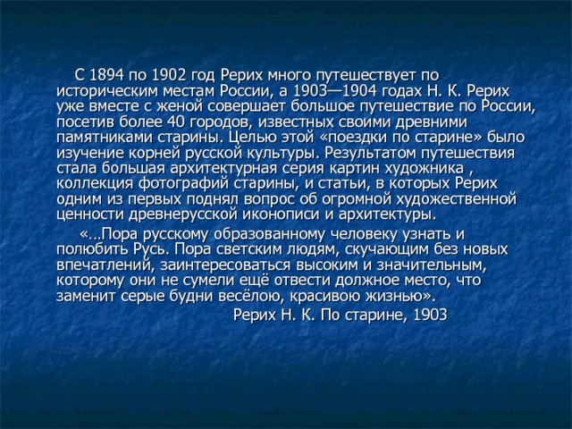  С 1894 по 1902 год Рерих много путешествует по историческим местам России, а 1903—1904 годах Н. К. Рерих уже вместе с женой совершает большое путешествие по России, посетив более 40 городов, известных своими древними памятниками старины. Целью этой «поездки по старине» было изучение корней русской культуры. Результатом путешествия стала большая архитектурная серия картин художника , коллекция фотографий старины, и статьи, в которых Рерих одним из первых поднял вопрос об огромной художественной ценности древнерусской иконописи и архитектуры.  «…Пора русскому образованному человеку узнать и полюбить Русь. Пора светским людям, скучающим без новых впечатлений, заинтересоваться высоким и значительным, которому они не сумели ещё отвести должное место, что заменит серые будни весёлою, красивою жизнью».  Рерих Н. К. По старине, 1903 