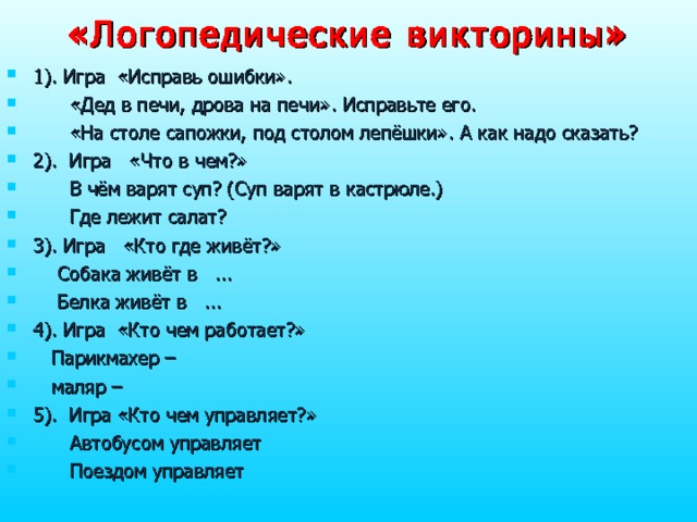 «Логопедические  викторины» 1). Игра «Исправь ошибки».    «Дед в печи, дрова на печи». Исправьте его.  «На столе сапожки, под столом лепёшки». А как надо сказать? 2). Игра «Что в чем?»  В чём варят суп? (Суп варят в кастрюле.)  Где лежит салат? 3). Игра «Кто где живёт?»  Собака живёт в ...  Белка живёт в ... 4). Игра «Кто чем работает?»  Парикмахер –  маляр – 5). Игра «Кто чем управляет?»  Автобусом управляет  Поездом управляет 